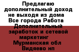 Предлагаю дополнительный доход не выходя из дома - Все города Работа » Дополнительный заработок и сетевой маркетинг   . Мурманская обл.,Видяево нп